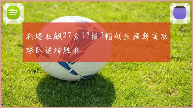 科塔狂飙27分17板3帽创生涯新高助球队逆转胜利
