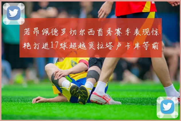 若昂佩德罗切尔西首秀赛季表现惊艳打进17球超越莫拉塔卢卡库等前锋