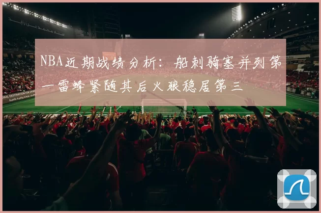 NBA近期战绩分析：船刺骑塞并列第一雷蜂紧随其后火狼稳居第三