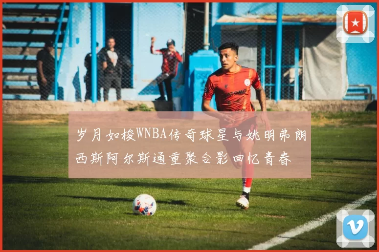岁月如梭WNBA传奇球星与姚明弗朗西斯阿尔斯通重聚合影回忆青春
