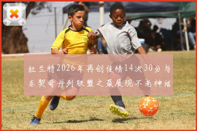 杜兰特2026年再创佳绩14次30分与东契奇并列联盟之最展现不老神话