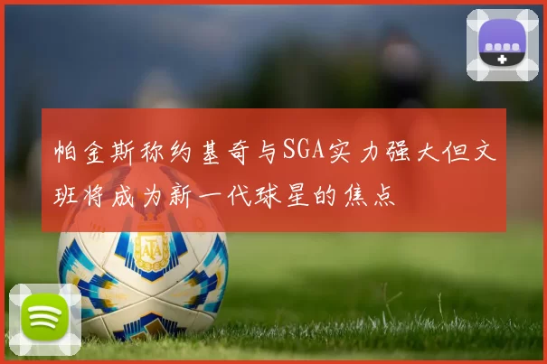 帕金斯称约基奇与SGA实力强大但文班将成为新一代球星的焦点