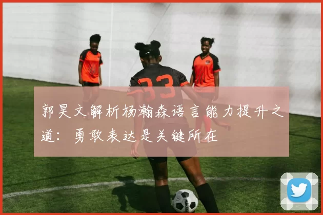 郭昊文解析杨瀚森语言能力提升之道：勇敢表达是关键所在