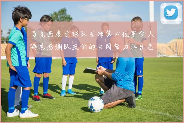 马克西表示球队东部第六位置令人满意感谢队友们的共同努力和出色表现