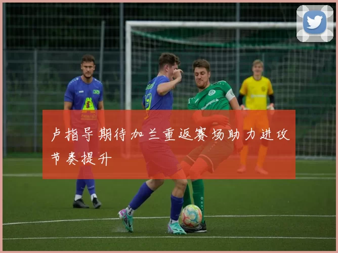 卢指导期待加兰重返赛场助力进攻节奏提升