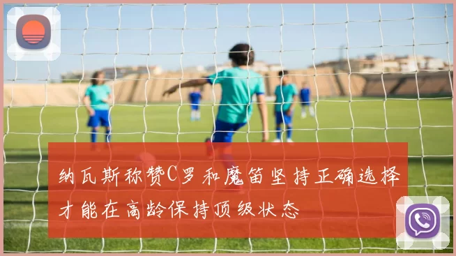 纳瓦斯称赞C罗和魔笛坚持正确选择才能在高龄保持顶级状态
