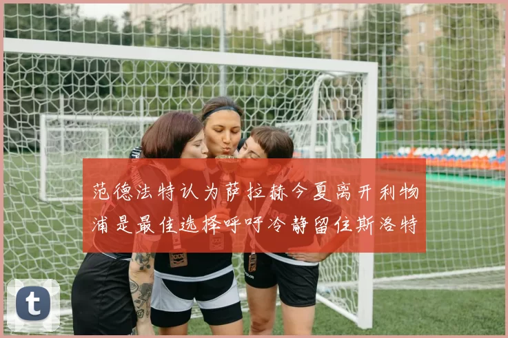 范德法特认为萨拉赫今夏离开利物浦是最佳选择呼吁冷静留住斯洛特