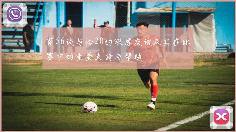 萨56谈与恰20的深厚友谊及其在比赛中的重要支持与帮助