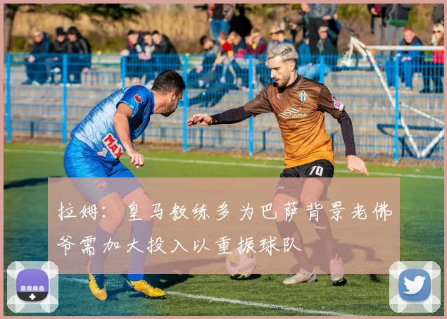 拉姆：皇马教练多为巴萨背景老佛爷需加大投入以重振球队