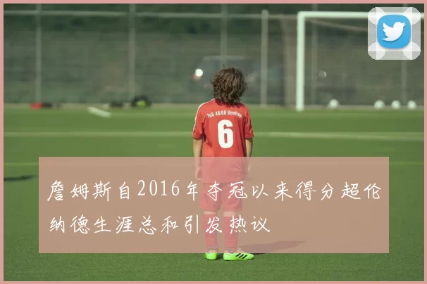 詹姆斯自2016年夺冠以来得分超伦纳德生涯总和引发热议