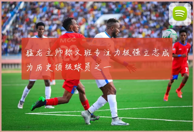 猛龙主帅称文班专注力极强立志成为历史顶级球员之一