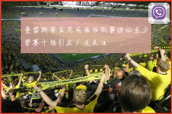 普雷斯蒂亚尼或面临刑事诉讼至少禁赛十场引发广泛关注